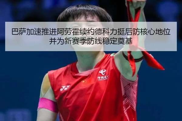 巴萨加速推进阿劳霍续约德科力挺后防核心地位并为新赛季防线稳定奠基